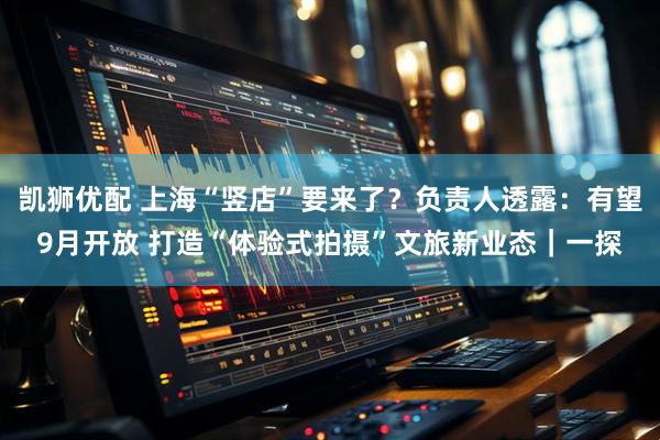 凯狮优配 上海“竖店”要来了？负责人透露：有望9月开放 打造“体验式拍摄”文旅新业态｜一探