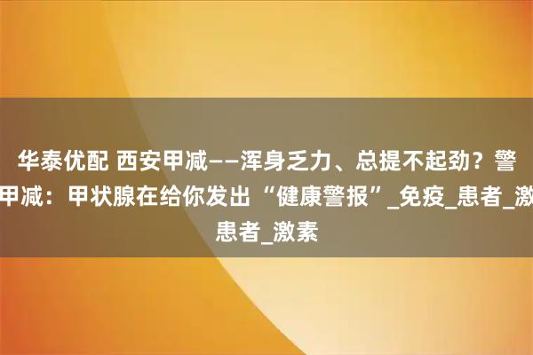 华泰优配 西安甲减——浑身乏力、总提不起劲？警惕甲减：甲状腺在给你发出 “健康警报”_免疫_患者_激素