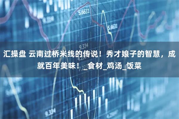 汇操盘 云南过桥米线的传说!秀才娘子的智慧,成就百年美味!_食材_鸡汤_饭菜