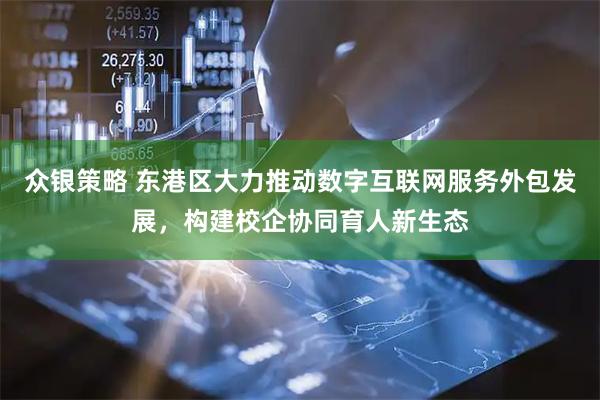众银策略 东港区大力推动数字互联网服务外包发展，构建校企协同育人新生态