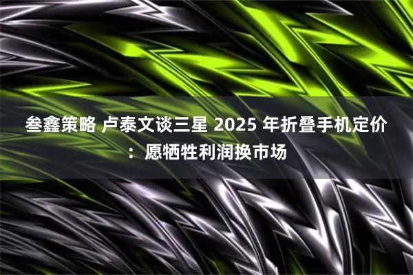 叁鑫策略 卢泰文谈三星 2025 年折叠手机定价：愿牺牲利润换市场