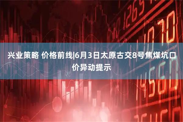 兴业策略 价格前线|6月3日太原古交8号焦煤坑口价异动提示