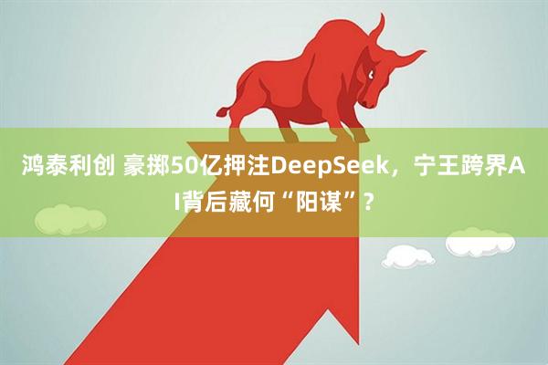 鸿泰利创 豪掷50亿押注DeepSeek，宁王跨界AI背后藏何“阳谋”？
