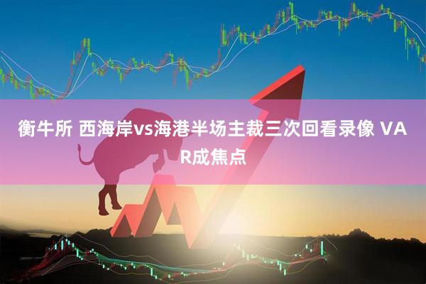 衡牛所 西海岸vs海港半场主裁三次回看录像 VAR成焦点