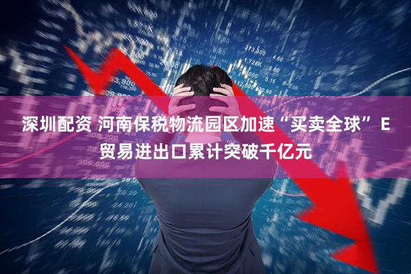 深圳配资 河南保税物流园区加速“买卖全球” E贸易进出口累计突破千亿元