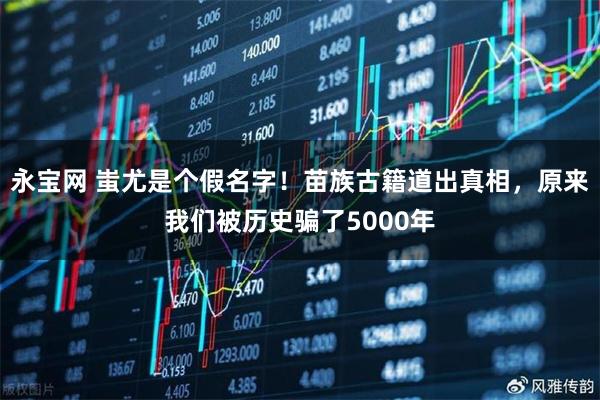 永宝网 蚩尤是个假名字！苗族古籍道出真相，原来我们被历史骗了5000年