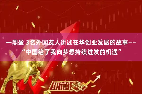 一鼎盈 3名外国友人讲述在华创业发展的故事——“中国给了我向梦想持续进发的机遇”