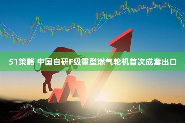 51策略 中国自研F级重型燃气轮机首次成套出口