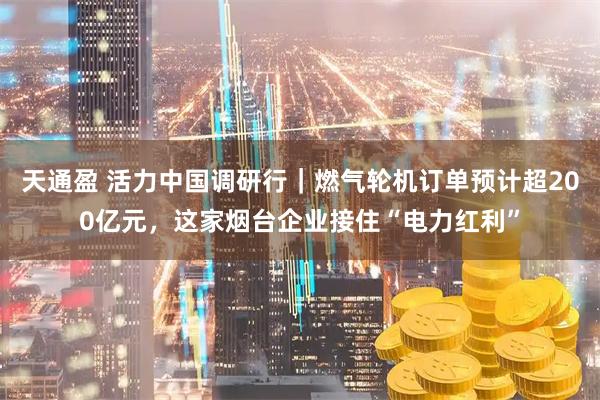 天通盈 活力中国调研行｜燃气轮机订单预计超200亿元，这家烟台企业接住“电力红利”