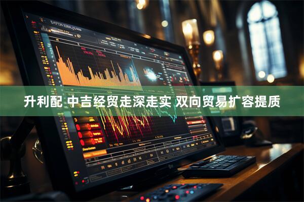 升利配 中吉经贸走深走实 双向贸易扩容提质